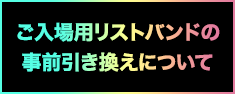 ご入場用リストバンドの事前引き換えについて